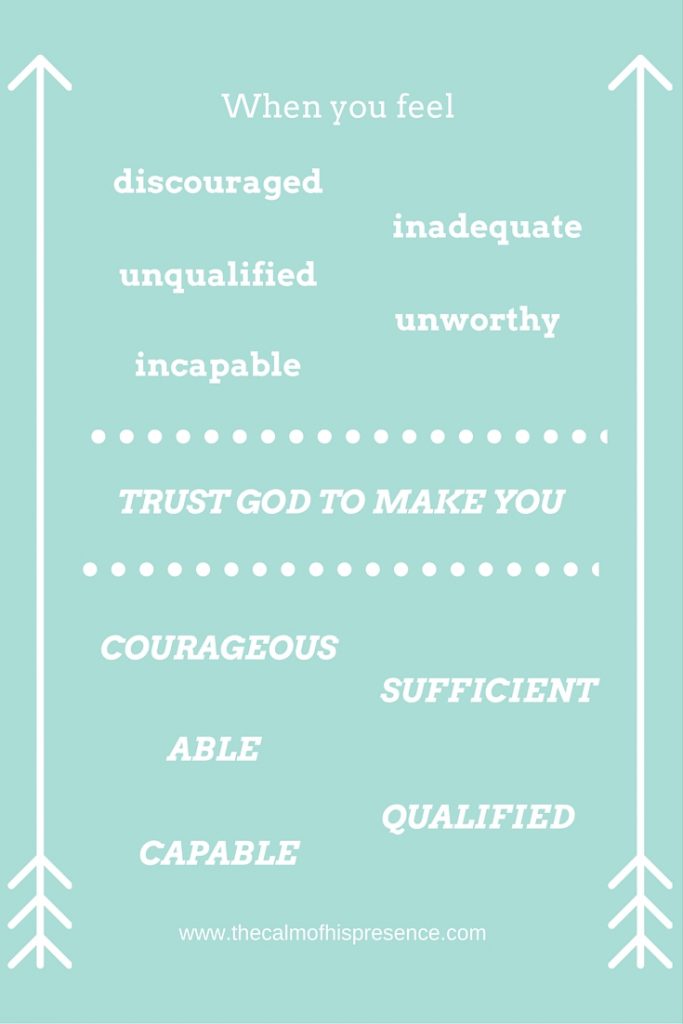 When you feel discouraged, inadequate, unqualified, unworthy, incapable trust God to make you courageous, sufficient, able, qualified, capable. www.thecalmofhispresence.com